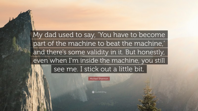 Michael Shannon Quote: “My dad used to say, ‘You have to become part of the machine to beat the machine,’ and there’s some validity in it. But honestly, even when I’m inside the machine, you still see me. I stick out a little bit.”