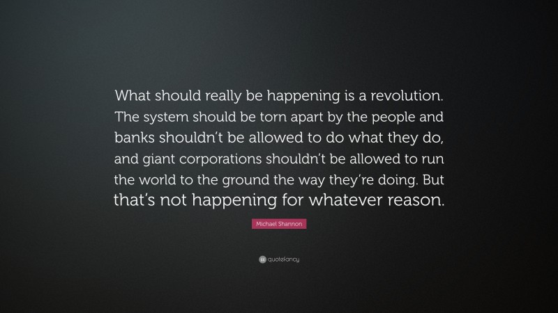 Michael Shannon Quote: “What should really be happening is a revolution. The system should be torn apart by the people and banks shouldn’t be allowed to do what they do, and giant corporations shouldn’t be allowed to run the world to the ground the way they’re doing. But that’s not happening for whatever reason.”