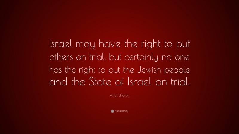 Ariel Sharon Quote: “Israel may have the right to put others on trial, but certainly no one has the right to put the Jewish people and the State of Israel on trial.”