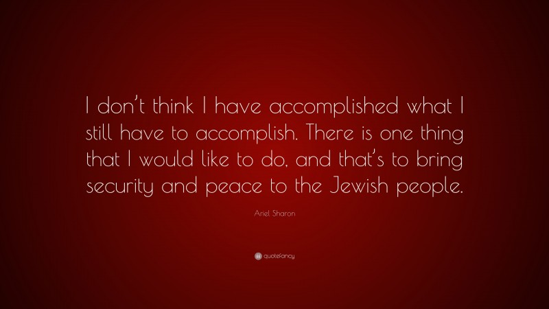Ariel Sharon Quote: “I don’t think I have accomplished what I still have to accomplish. There is one thing that I would like to do, and that’s to bring security and peace to the Jewish people.”