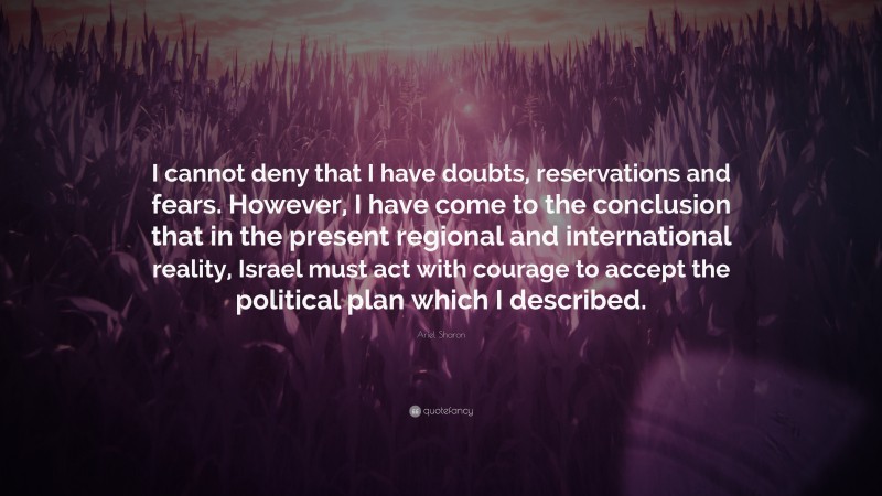 Ariel Sharon Quote: “I cannot deny that I have doubts, reservations and fears. However, I have come to the conclusion that in the present regional and international reality, Israel must act with courage to accept the political plan which I described.”
