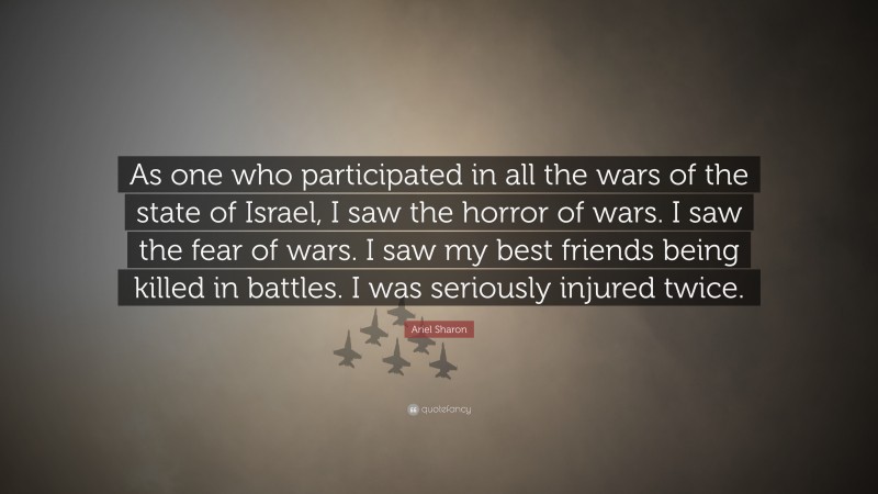 Ariel Sharon Quote: “As one who participated in all the wars of the state of Israel, I saw the horror of wars. I saw the fear of wars. I saw my best friends being killed in battles. I was seriously injured twice.”