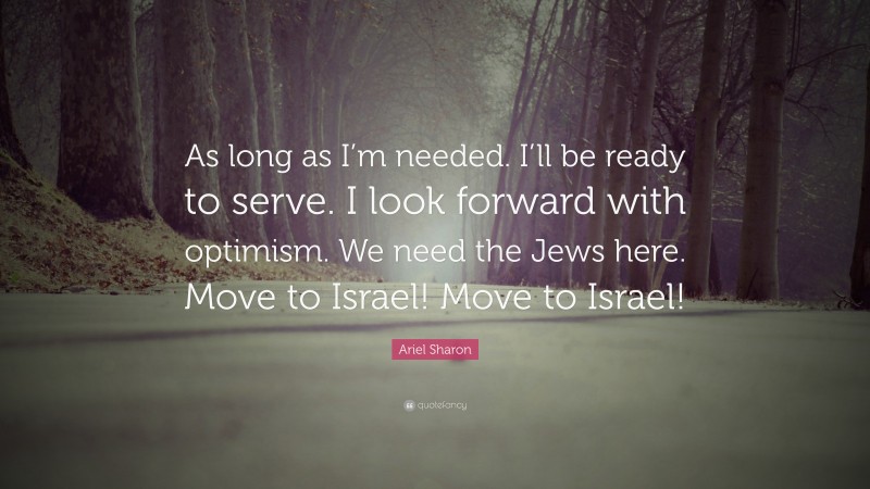 Ariel Sharon Quote: “As long as I’m needed. I’ll be ready to serve. I look forward with optimism. We need the Jews here. Move to Israel! Move to Israel!”