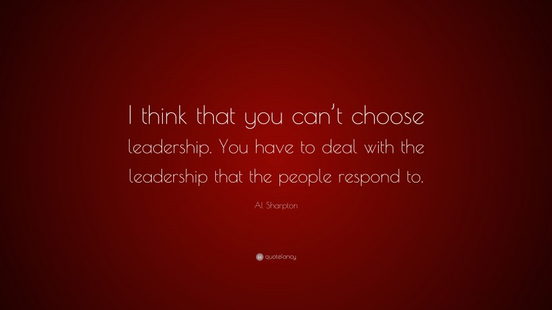 Al Sharpton Quote: “I think that you can’t choose leadership. You have to deal with the leadership that the people respond to.”