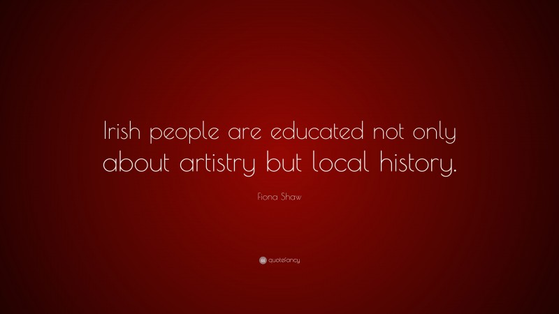Fiona Shaw Quote: “Irish people are educated not only about artistry but local history.”