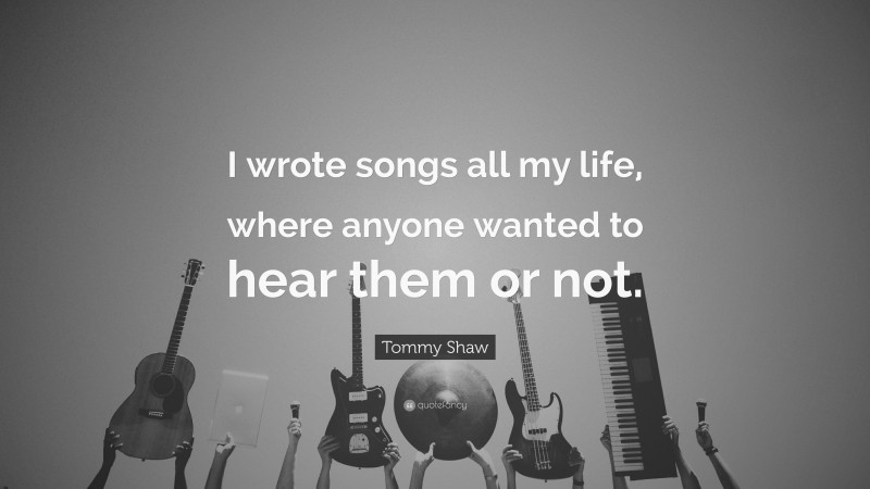 Tommy Shaw Quote: “I wrote songs all my life, where anyone wanted to hear them or not.”