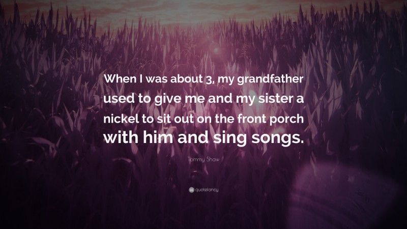Tommy Shaw Quote: “When I was about 3, my grandfather used to give me and my sister a nickel to sit out on the front porch with him and sing songs.”