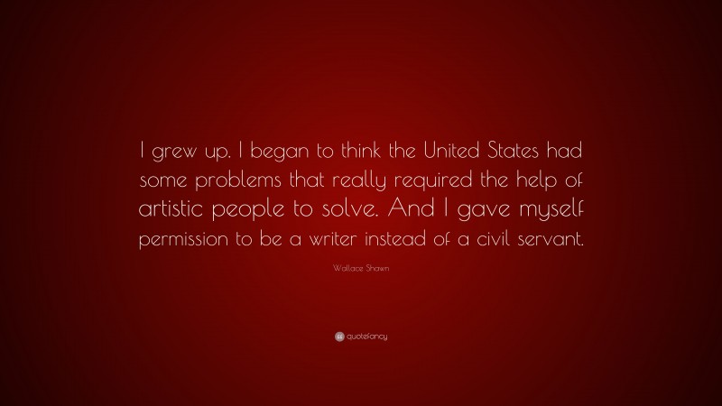 Wallace Shawn Quote: “I grew up. I began to think the United States had some problems that really required the help of artistic people to solve. And I gave myself permission to be a writer instead of a civil servant.”