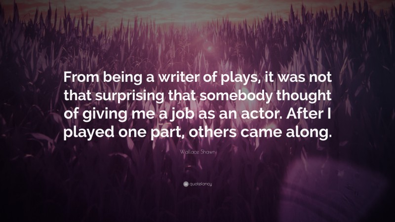 Wallace Shawn Quote: “From being a writer of plays, it was not that surprising that somebody thought of giving me a job as an actor. After I played one part, others came along.”