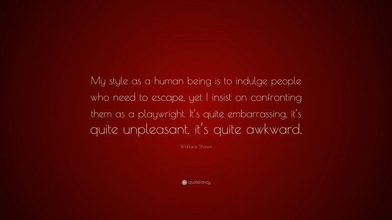 Wallace Shawn Quote: “My style as a human being is to indulge people who need to escape, yet I insist on confronting them as a playwright. It’s quite embarrassing, it’s quite unpleasant, it’s quite awkward.”