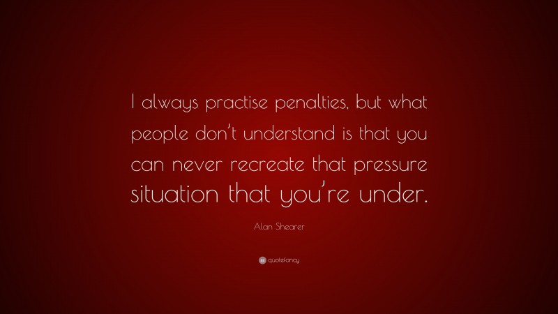 Alan Shearer Quote: “I always practise penalties, but what people don’t understand is that you can never recreate that pressure situation that you’re under.”