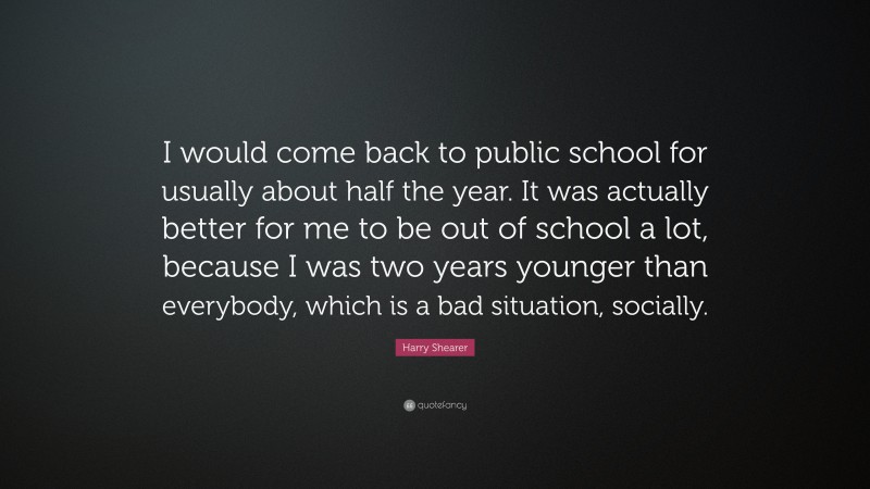 Harry Shearer Quote: “I would come back to public school for usually about half the year. It was actually better for me to be out of school a lot, because I was two years younger than everybody, which is a bad situation, socially.”
