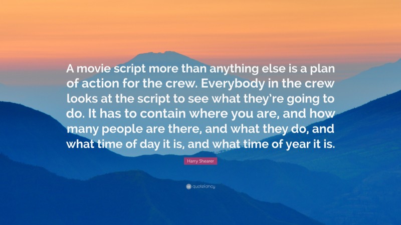 Harry Shearer Quote: “A movie script more than anything else is a plan of action for the crew. Everybody in the crew looks at the script to see what they’re going to do. It has to contain where you are, and how many people are there, and what they do, and what time of day it is, and what time of year it is.”