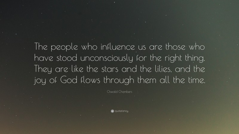 Oswald Chambers Quote: “The people who influence us are those who have stood unconsciously for the right thing. They are like the stars and the lilies, and the joy of God flows through them all the time.”