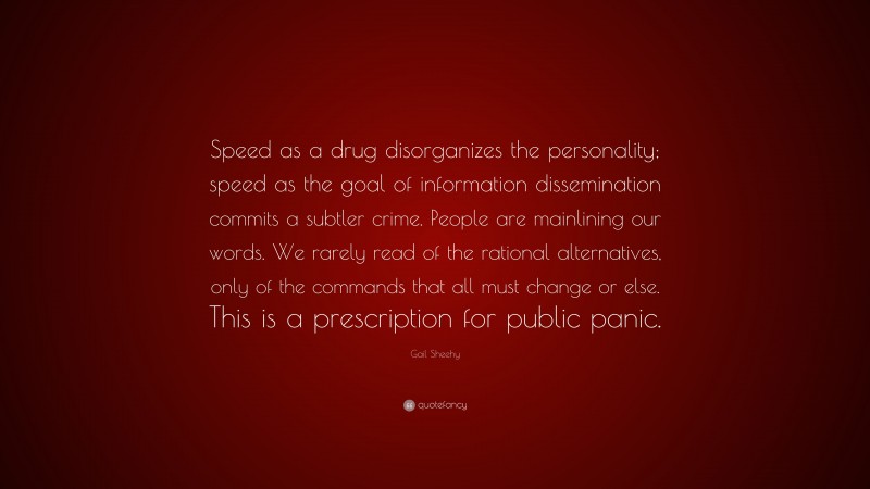 Gail Sheehy Quote: “Speed as a drug disorganizes the personality; speed as the goal of information dissemination commits a subtler crime. People are mainlining our words. We rarely read of the rational alternatives, only of the commands that all must change or else. This is a prescription for public panic.”