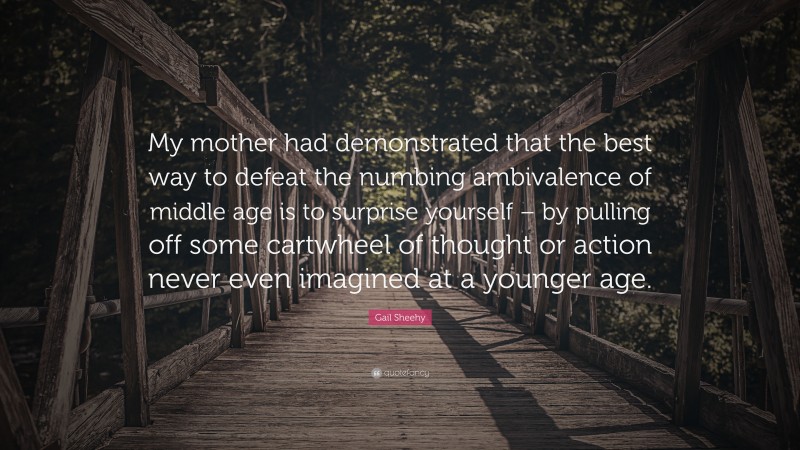 Gail Sheehy Quote: “My mother had demonstrated that the best way to defeat the numbing ambivalence of middle age is to surprise yourself – by pulling off some cartwheel of thought or action never even imagined at a younger age.”