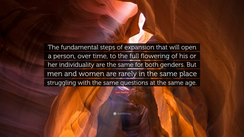 Gail Sheehy Quote: “The fundamental steps of expansion that will open a person, over time, to the full flowering of his or her individuality are the same for both genders. But men and women are rarely in the same place struggling with the same questions at the same age.”