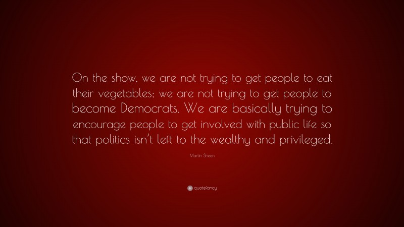 Martin Sheen Quote: “On the show, we are not trying to get people to eat their vegetables; we are not trying to get people to become Democrats. We are basically trying to encourage people to get involved with public life so that politics isn’t left to the wealthy and privileged.”