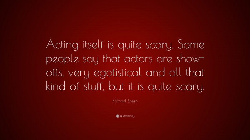 Michael Sheen Quote: “Acting itself is quite scary. Some people say that actors are show-offs, very egotistical and all that kind of stuff, but it is quite scary.”