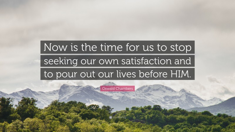 Oswald Chambers Quote: “Now is the time for us to stop seeking our own satisfaction and to pour out our lives before HIM.”