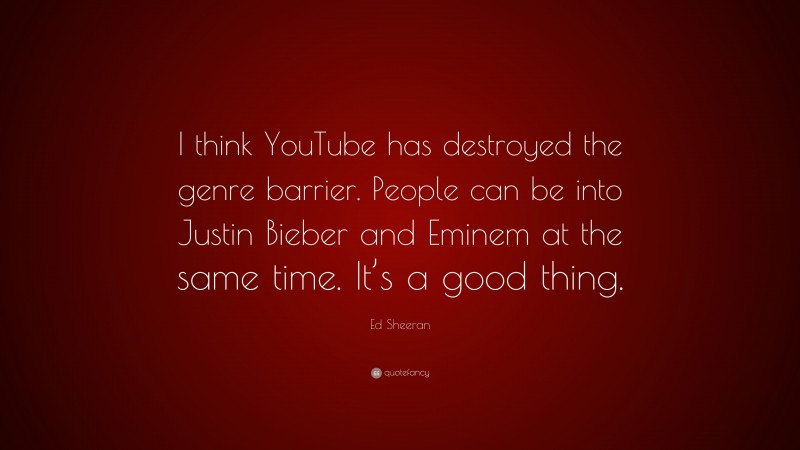 Ed Sheeran Quote: “I think YouTube has destroyed the genre barrier. People can be into Justin Bieber and Eminem at the same time. It’s a good thing.”