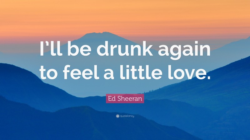 Ed Sheeran Quote: “I’ll be drunk again to feel a little love.”