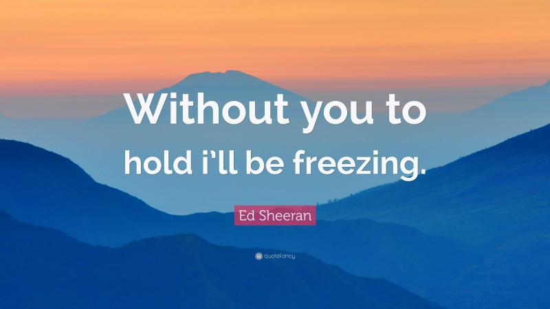 Ed Sheeran Quote: “Without you to hold i’ll be freezing.”