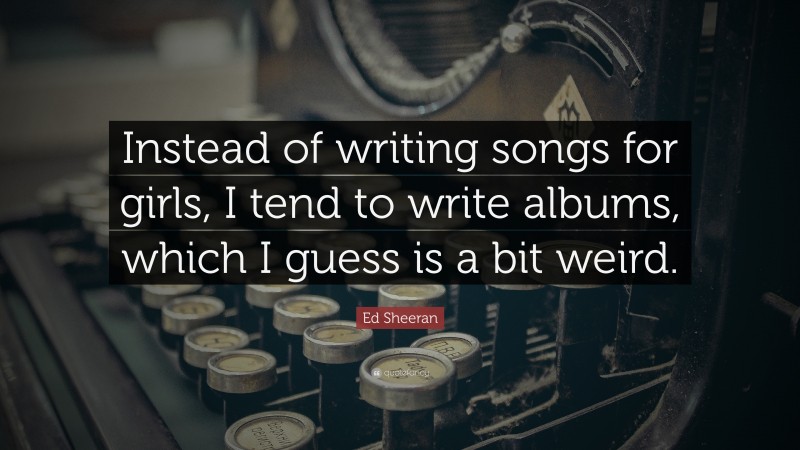 Ed Sheeran Quote: “Instead of writing songs for girls, I tend to write albums, which I guess is a bit weird.”