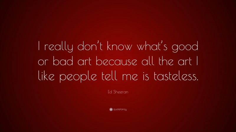 Ed Sheeran Quote: “I really don’t know what’s good or bad art because all the art I like people tell me is tasteless.”