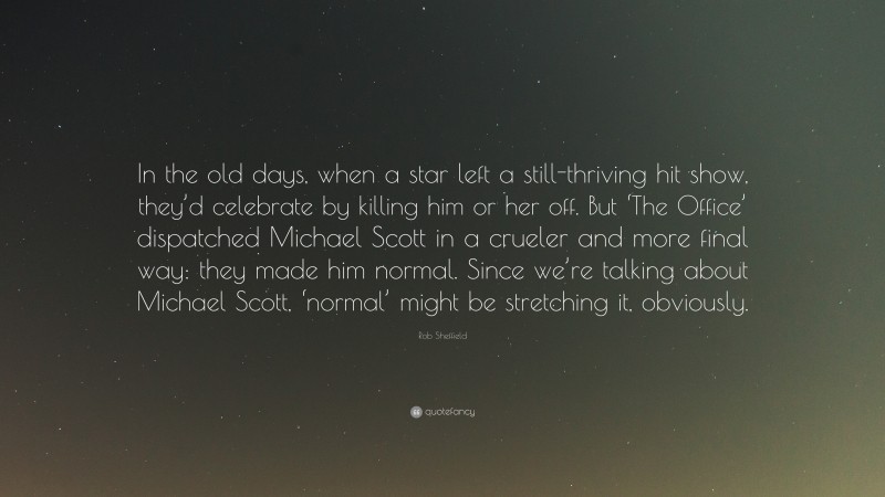 Rob Sheffield Quote: “In the old days, when a star left a still-thriving hit show, they’d celebrate by killing him or her off. But ‘The Office’ dispatched Michael Scott in a crueler and more final way: they made him normal. Since we’re talking about Michael Scott, ‘normal’ might be stretching it, obviously.”