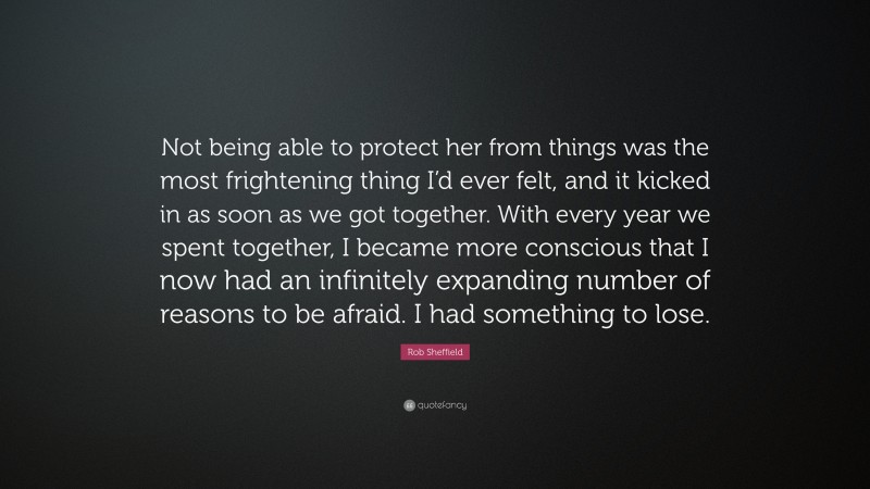 Rob Sheffield Quote: “Not being able to protect her from things was the most frightening thing I’d ever felt, and it kicked in as soon as we got together. With every year we spent together, I became more conscious that I now had an infinitely expanding number of reasons to be afraid. I had something to lose.”