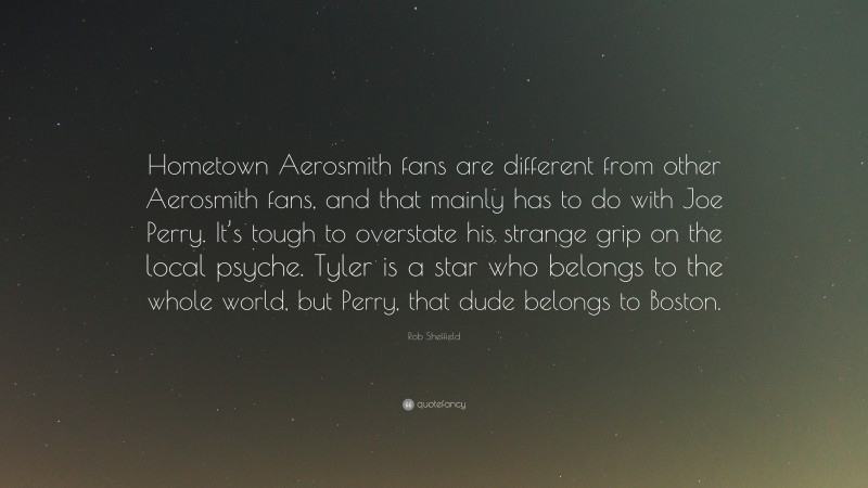 Rob Sheffield Quote: “Hometown Aerosmith fans are different from other Aerosmith fans, and that mainly has to do with Joe Perry. It’s tough to overstate his strange grip on the local psyche. Tyler is a star who belongs to the whole world, but Perry, that dude belongs to Boston.”