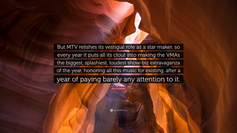 Rob Sheffield Quote: “But MTV relishes its vestigial role as a star maker, so every year it puts all its clout into making the VMAs the biggest, splashiest, loudest show-biz extravaganza of the year, honoring all this music for existing, after a year of paying barely any attention to it.”