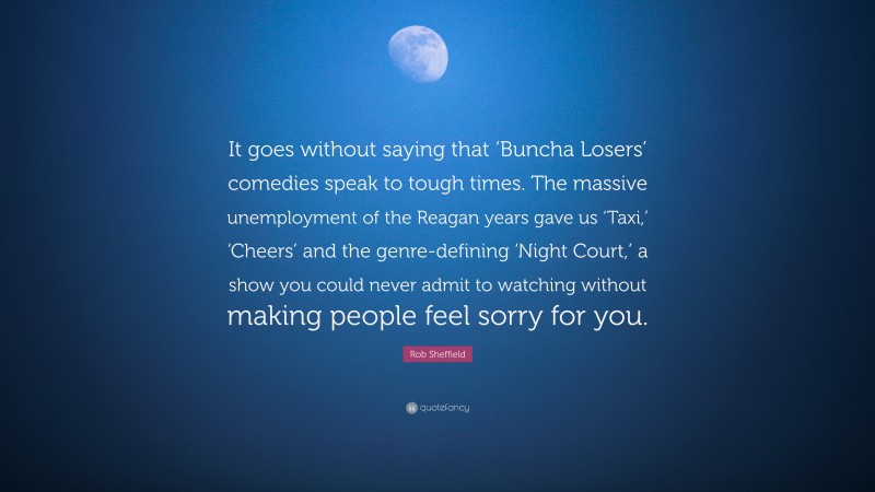 Rob Sheffield Quote: “It goes without saying that ‘Buncha Losers’ comedies speak to tough times. The massive unemployment of the Reagan years gave us ‘Taxi,’ ‘Cheers’ and the genre-defining ‘Night Court,’ a show you could never admit to watching without making people feel sorry for you.”
