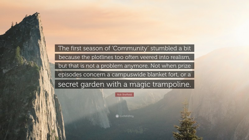 Rob Sheffield Quote: “The first season of ‘Community’ stumbled a bit because the plotlines too often veered into realism, but that is not a problem anymore. Not when prize episodes concern a campuswide blanket fort, or a secret garden with a magic trampoline.”