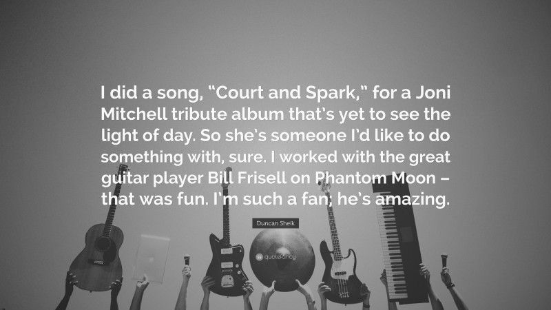 Duncan Sheik Quote: “I did a song, “Court and Spark,” for a Joni Mitchell tribute album that’s yet to see the light of day. So she’s someone I’d like to do something with, sure. I worked with the great guitar player Bill Frisell on Phantom Moon – that was fun. I’m such a fan; he’s amazing.”
