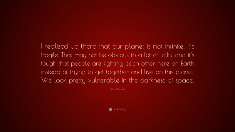 Alan Shepard Quote: “I realized up there that our planet is not infinite. It’s fragile. That may not be obvious to a lot of folks, and it’s tough that people are fighting each other here on Earth instead of trying to get together and live on this planet. We look pretty vulnerable in the darkness of space.”