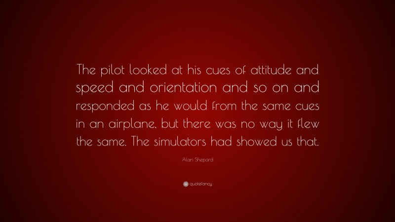 Alan Shepard Quote: “The pilot looked at his cues of attitude and speed and orientation and so on and responded as he would from the same cues in an airplane, but there was no way it flew the same. The simulators had showed us that.”