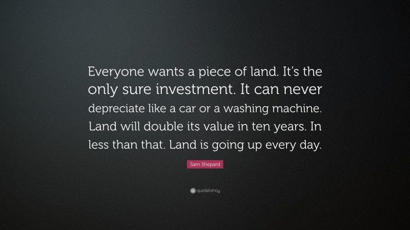 Sam Shepard Quote: “Everyone wants a piece of land. It’s the only sure investment. It can never depreciate like a car or a washing machine. Land will double its value in ten years. In less than that. Land is going up every day.”