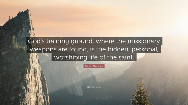 Oswald Chambers Quote: “God’s training ground, where the missionary weapons are found, is the hidden, personal, worshiping life of the saint.”