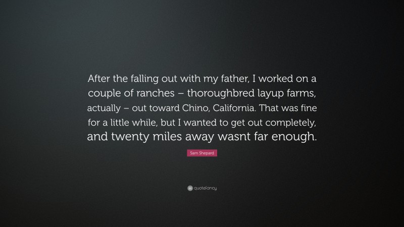 Sam Shepard Quote: “After the falling out with my father, I worked on a couple of ranches – thoroughbred layup farms, actually – out toward Chino, California. That was fine for a little while, but I wanted to get out completely, and twenty miles away wasnt far enough.”