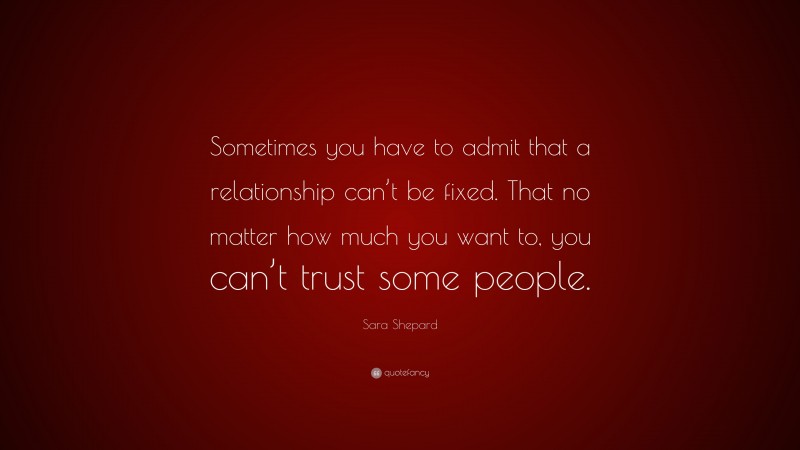 Sara Shepard Quote: “Sometimes you have to admit that a relationship can’t be fixed. That no matter how much you want to, you can’t trust some people.”