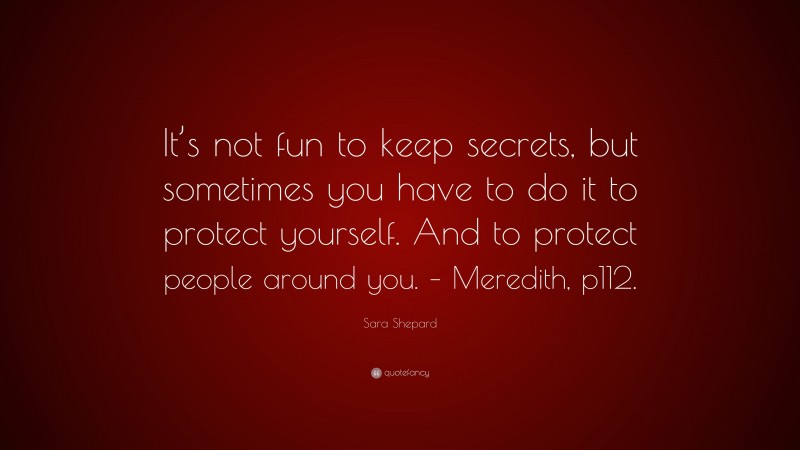 Sara Shepard Quote: “It’s not fun to keep secrets, but sometimes you have to do it to protect yourself. And to protect people around you. – Meredith, p112.”
