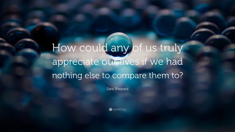 Sara Shepard Quote: “How could any of us truly appreciate our lives if we had nothing else to compare them to?”