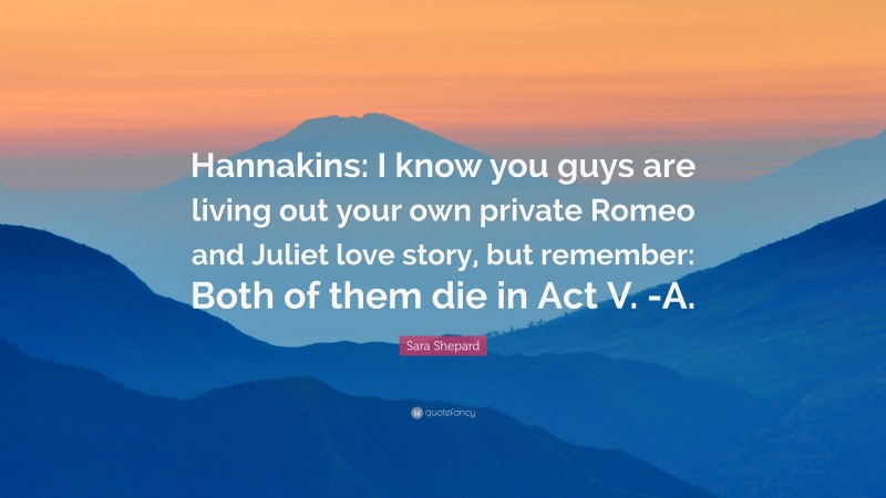 Sara Shepard Quote: “Hannakins: I know you guys are living out your own private Romeo and Juliet love story, but remember: Both of them die in Act V. -A.”