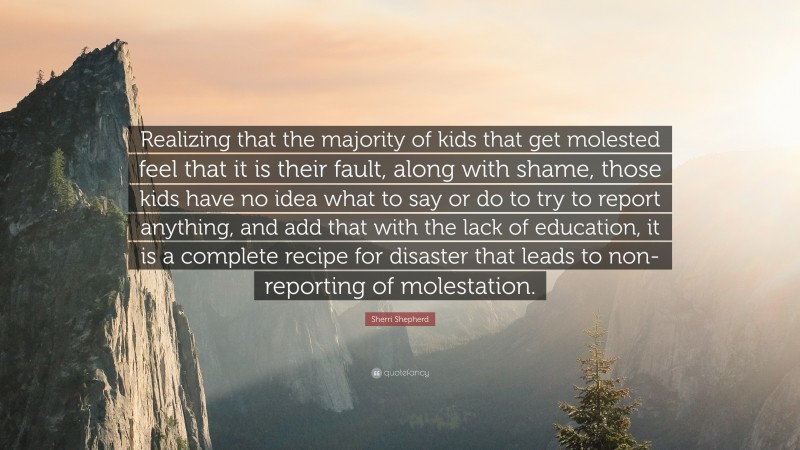 Sherri Shepherd Quote: “Realizing that the majority of kids that get molested feel that it is their fault, along with shame, those kids have no idea what to say or do to try to report anything, and add that with the lack of education, it is a complete recipe for disaster that leads to non-reporting of molestation.”