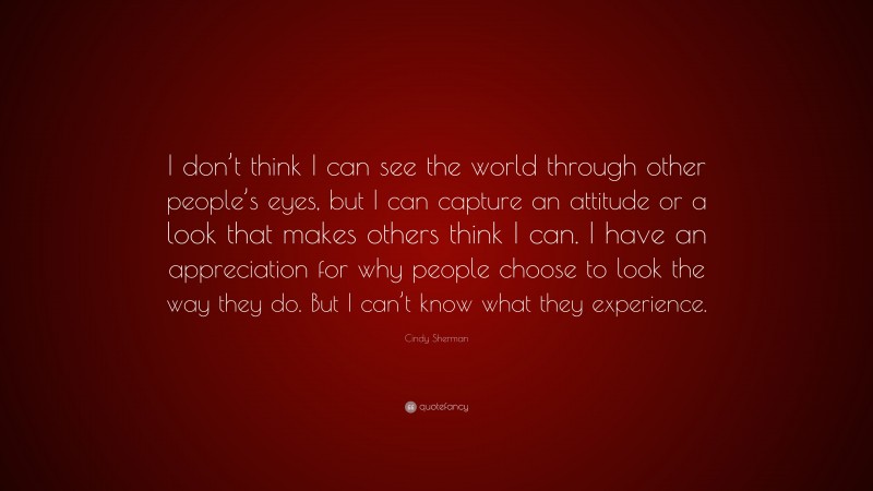 Cindy Sherman Quote: “I don’t think I can see the world through other people’s eyes, but I can capture an attitude or a look that makes others think I can. I have an appreciation for why people choose to look the way they do. But I can’t know what they experience.”