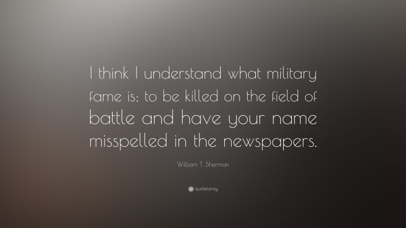 William T. Sherman Quote: “I think I understand what military fame is; to be killed on the field of battle and have your name misspelled in the newspapers.”