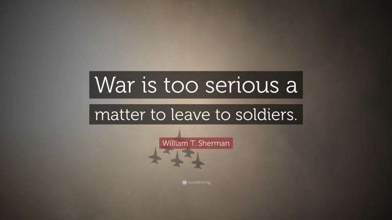 William T. Sherman Quote: “War is too serious a matter to leave to soldiers.”