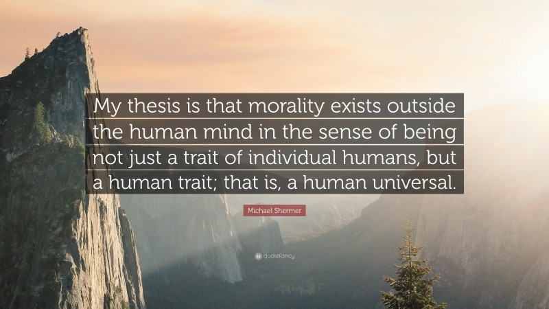 Michael Shermer Quote: “My thesis is that morality exists outside the human mind in the sense of being not just a trait of individual humans, but a human trait; that is, a human universal.”